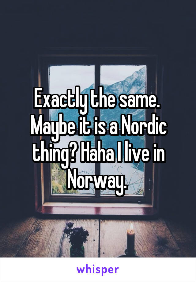 Exactly the same. 
Maybe it is a Nordic thing? Haha I live in Norway. 