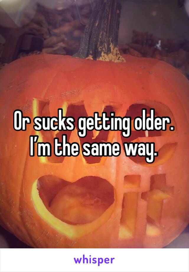 Or sucks getting older. I’m the same way. 