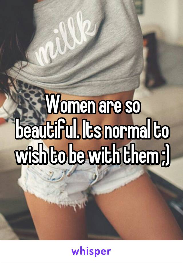 Women are so beautiful. Its normal to wish to be with them ;)
