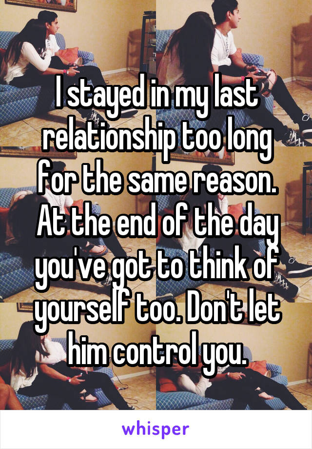 I stayed in my last relationship too long for the same reason. At the end of the day you've got to think of yourself too. Don't let him control you.