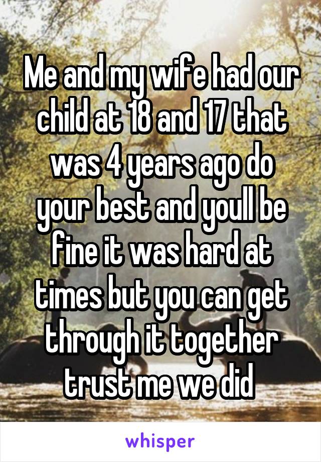 Me and my wife had our child at 18 and 17 that was 4 years ago do your best and youll be fine it was hard at times but you can get through it together trust me we did 