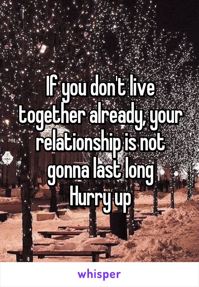 If you don't live together already, your relationship is not gonna last long
Hurry up