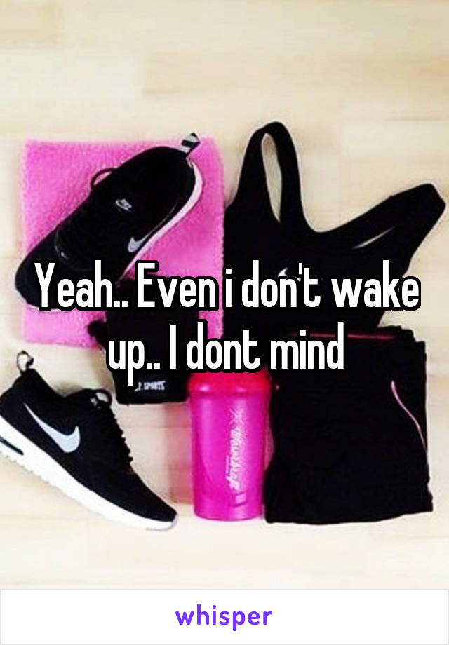Yeah.. Even i don't wake up.. I dont mind