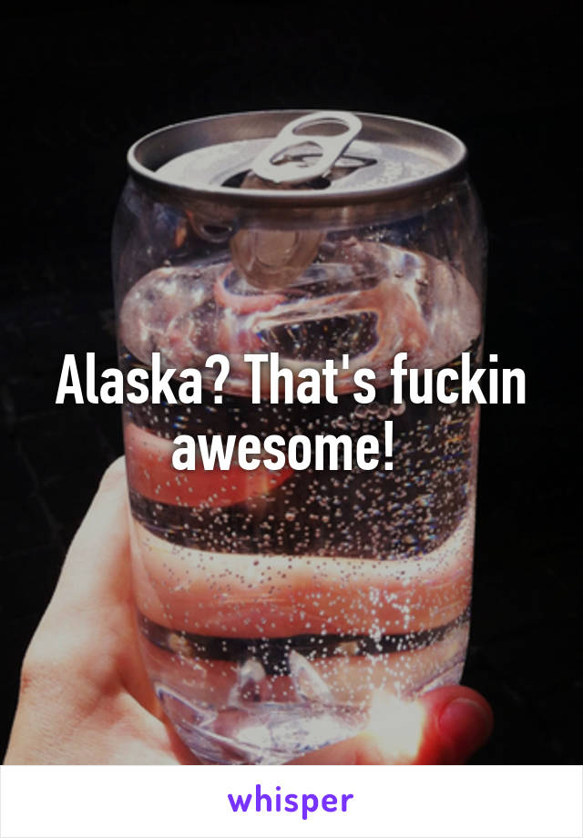 Alaska? That's fuckin awesome! 