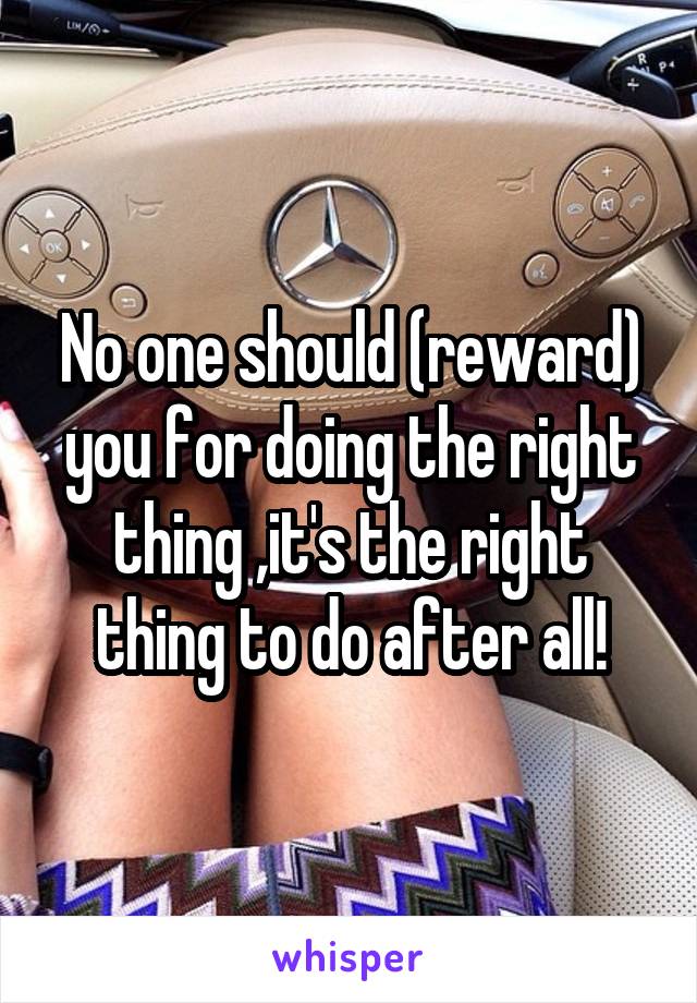 No one should (reward) you for doing the right thing ,it's the right thing to do after all!
