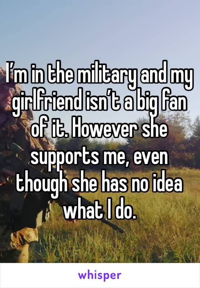 I’m in the military and my girlfriend isn’t a big fan of it. However she supports me, even though she has no idea what I do. 