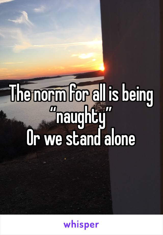 The norm for all is being “naughty”
Or we stand alone 