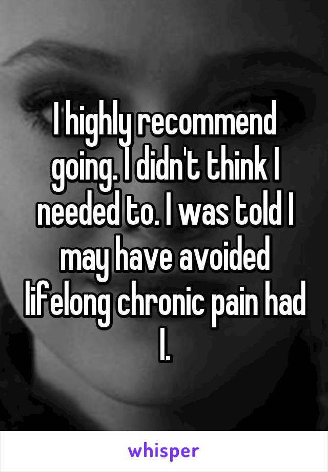 I highly recommend going. I didn't think I needed to. I was told I may have avoided lifelong chronic pain had I.