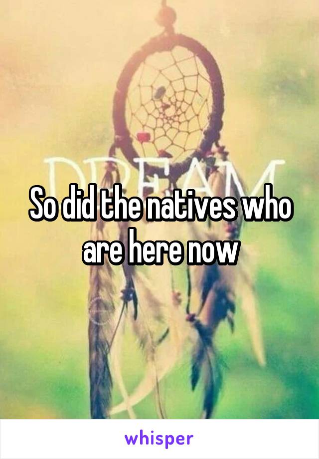 So did the natives who are here now