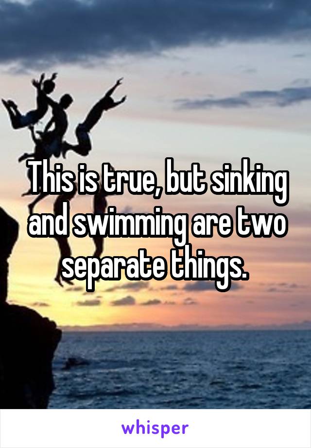 This is true, but sinking and swimming are two separate things. 