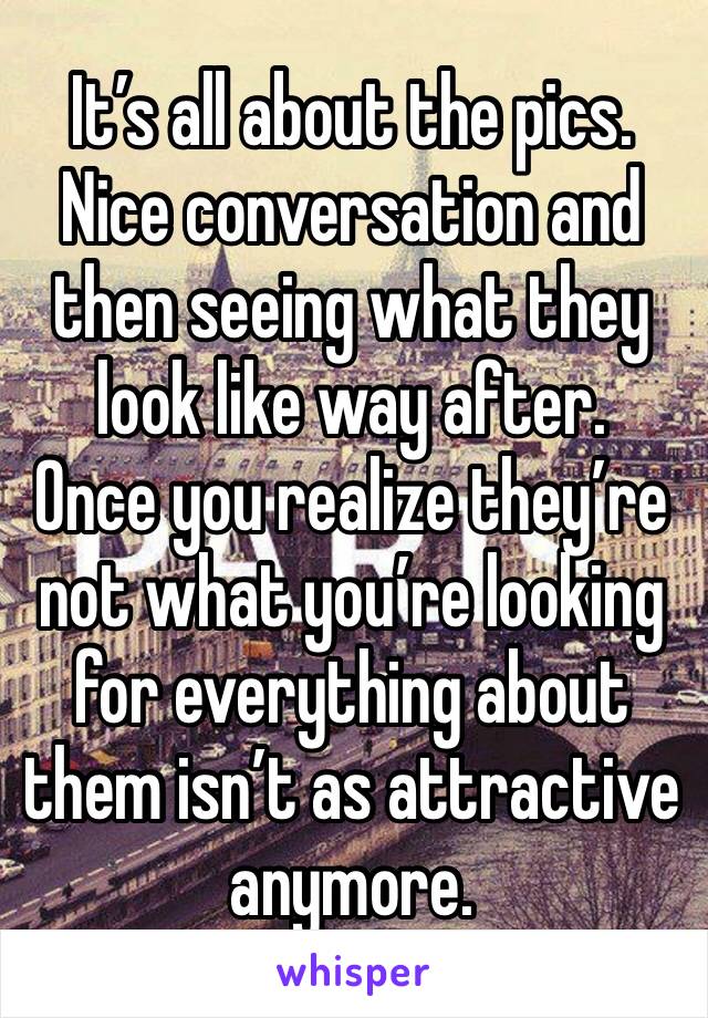 It’s all about the pics.
Nice conversation and then seeing what they look like way after. 
Once you realize they’re not what you’re looking for everything about them isn’t as attractive anymore.
