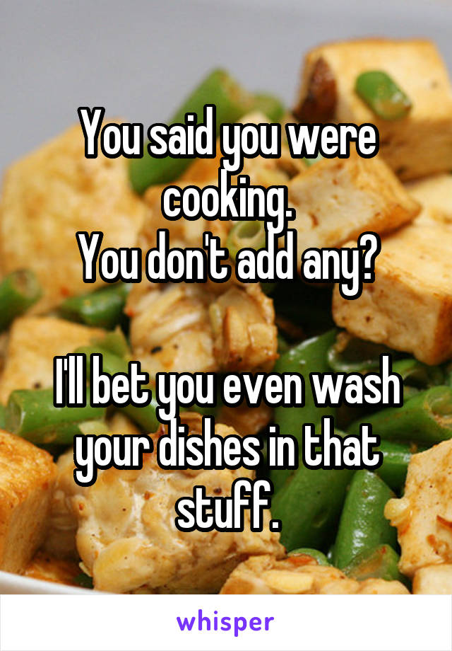 You said you were cooking.
You don't add any?

I'll bet you even wash your dishes in that stuff.
