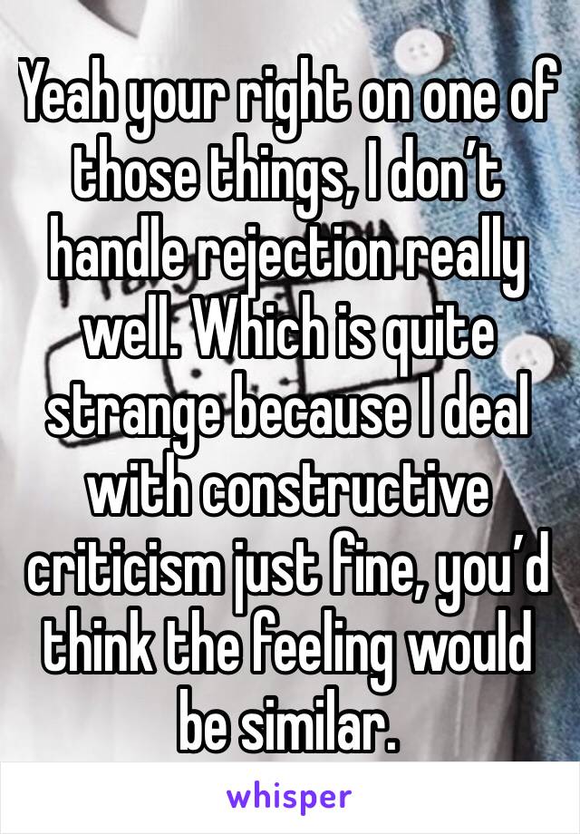 Yeah your right on one of those things, I don’t handle rejection really well. Which is quite strange because I deal with constructive criticism just fine, you’d think the feeling would be similar.
