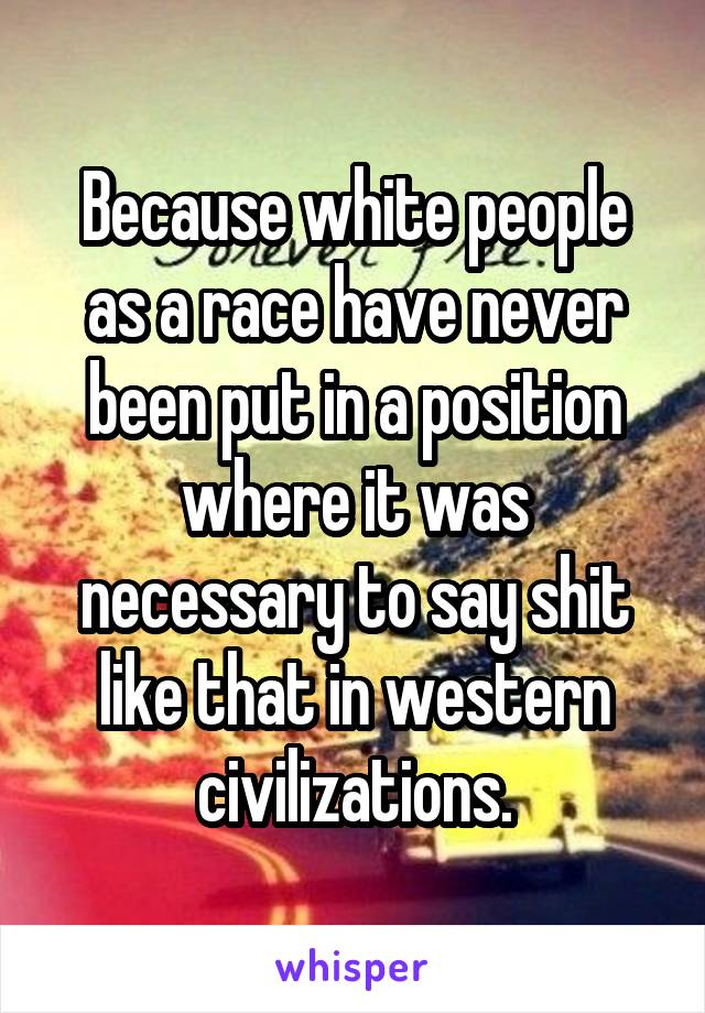 Because white people as a race have never been put in a position where it was necessary to say shit like that in western civilizations.