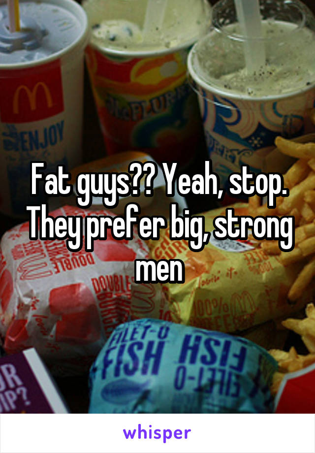 Fat guys?? Yeah, stop. They prefer big, strong men