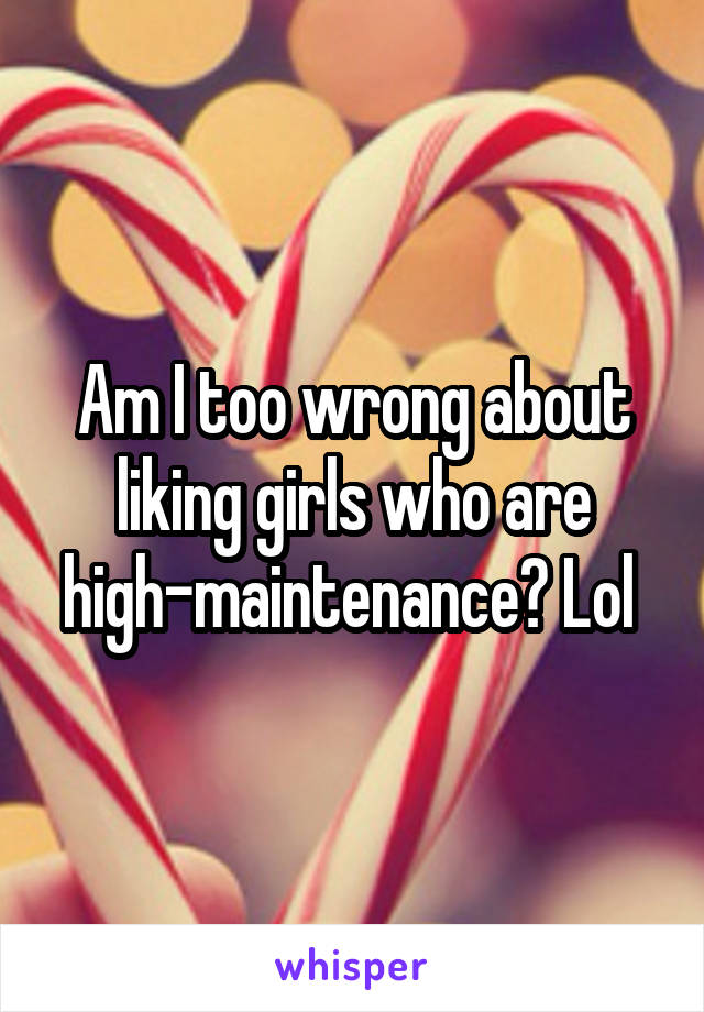 Am I too wrong about liking girls who are high-maintenance? Lol 