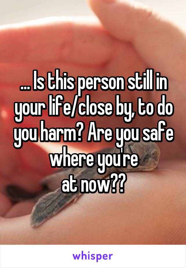 ... Is this person still in your life/close by, to do you harm? Are you safe where you're
at now??