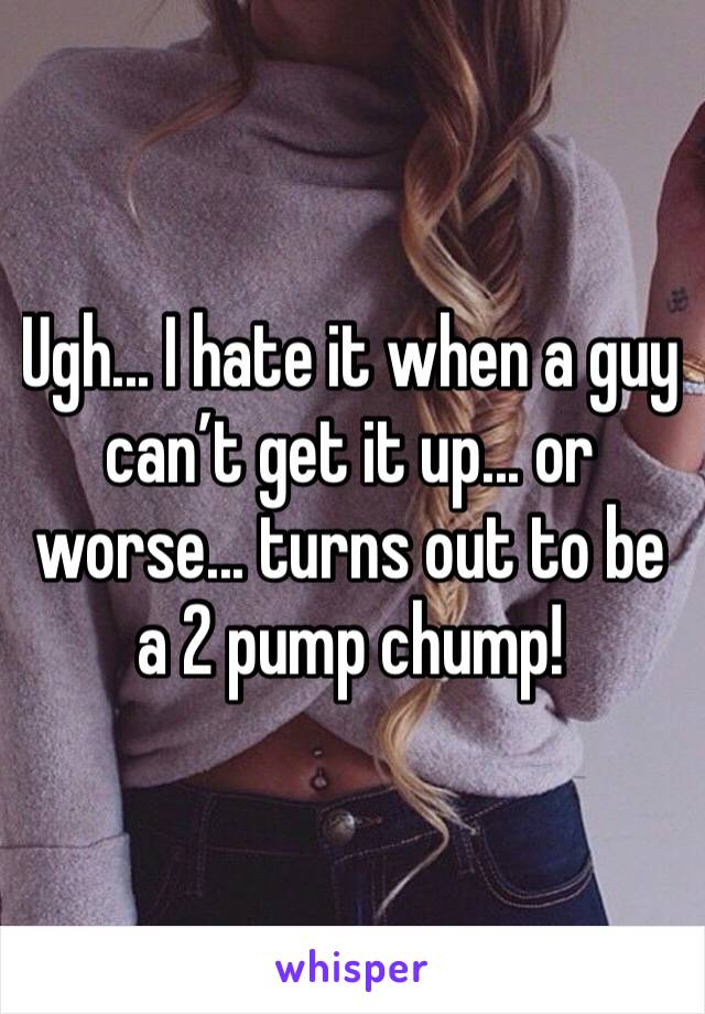 Ugh... I hate it when a guy can’t get it up... or worse... turns out to be a 2 pump chump!