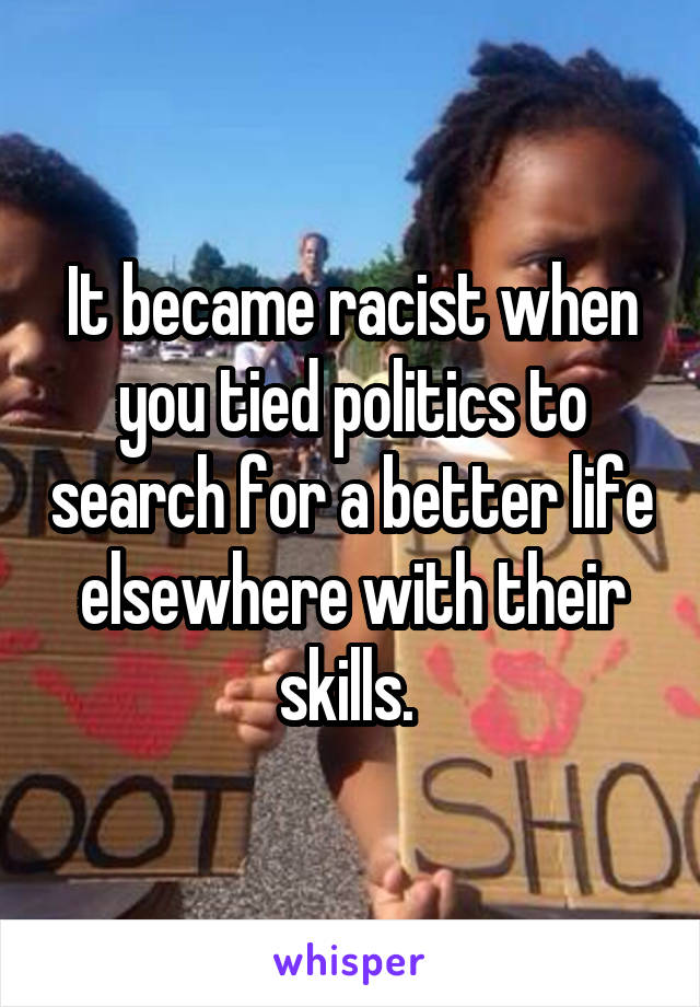 It became racist when you tied politics to search for a better life elsewhere with their skills. 