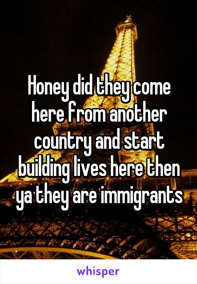 Honey did they come here from another country and start building lives here then ya they are immigrants