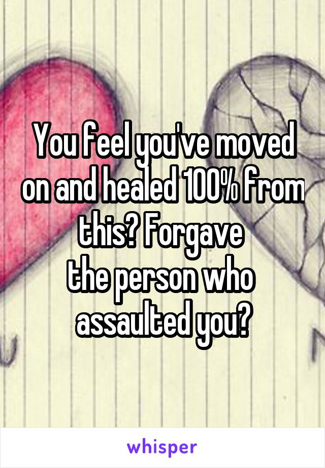 You feel you've moved on and healed 100% from this? Forgave 
the person who 
assaulted you?