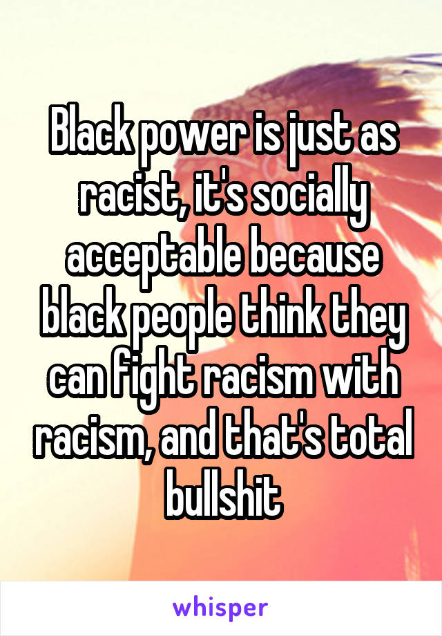 Black power is just as racist, it's socially acceptable because black people think they can fight racism with racism, and that's total bullshit