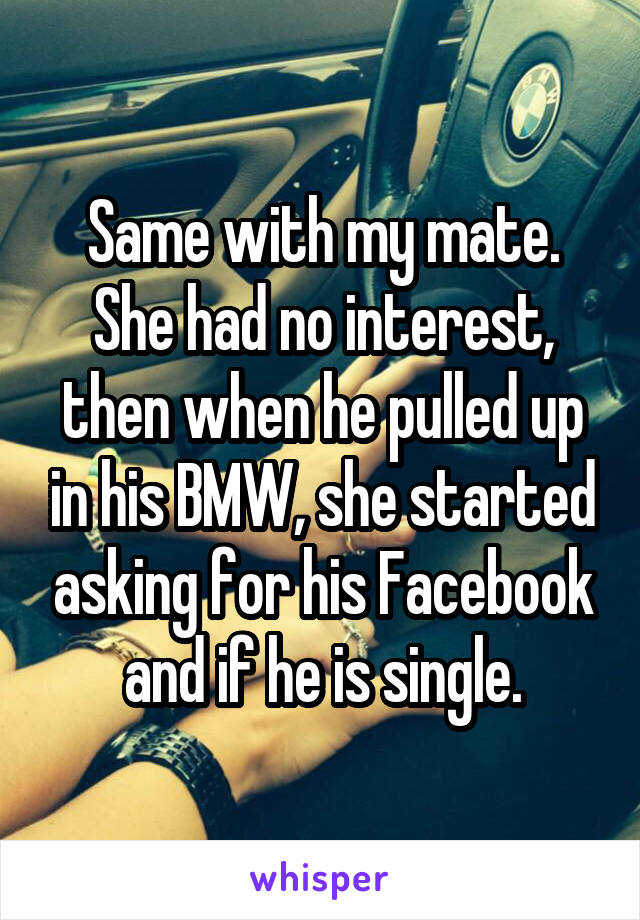 Same with my mate. She had no interest, then when he pulled up in his BMW, she started asking for his Facebook and if he is single.