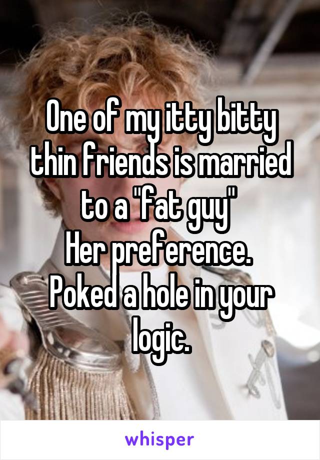 One of my itty bitty thin friends is married to a "fat guy" 
Her preference. 
Poked a hole in your logic.
