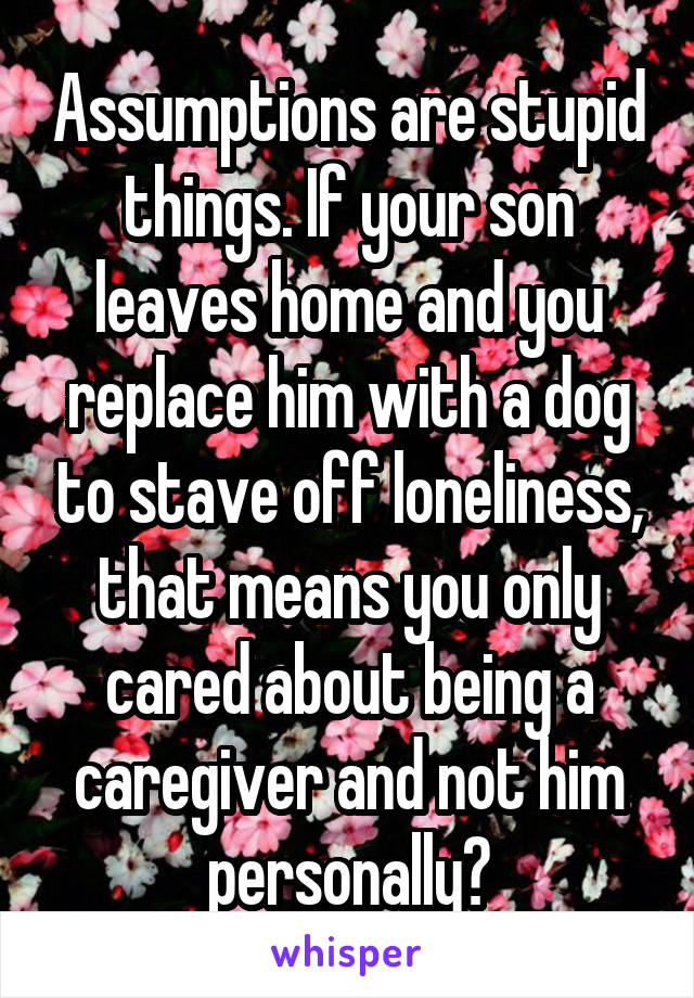 Assumptions are stupid things. If your son leaves home and you replace him with a dog to stave off loneliness, that means you only cared about being a caregiver and not him personally?