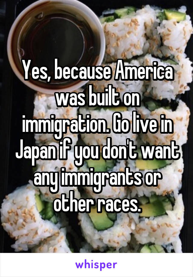 Yes, because America was built on immigration. Go live in Japan if you don't want any immigrants or other races.