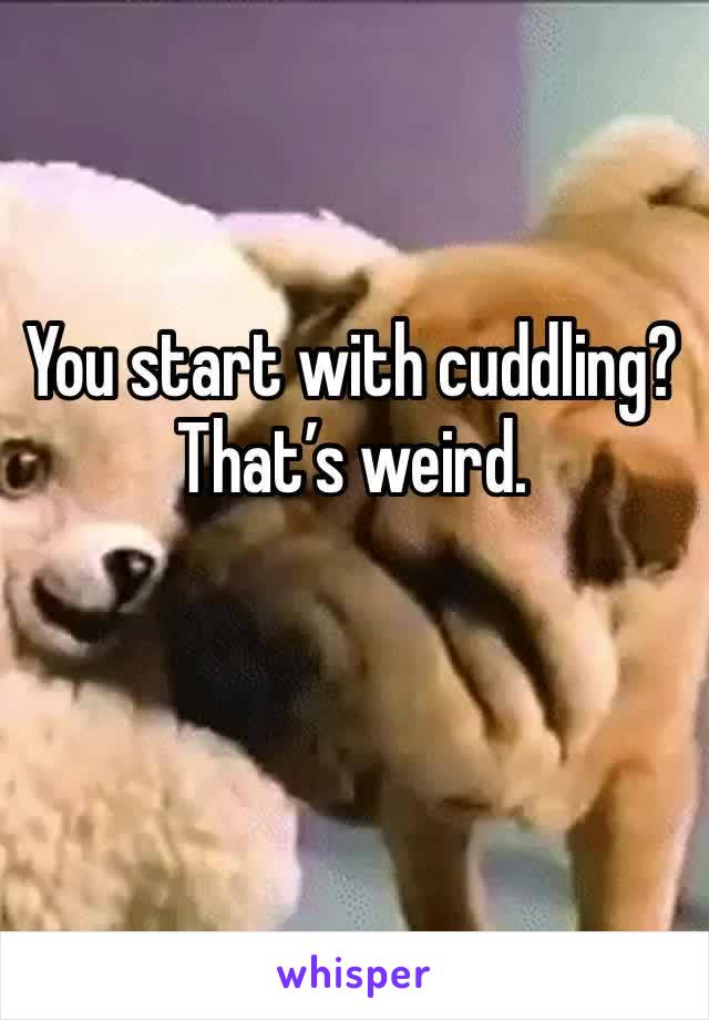 You start with cuddling? That’s weird. 