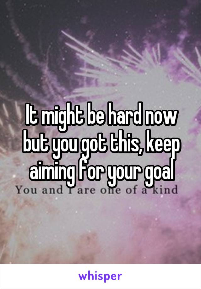 It might be hard now but you got this, keep aiming for your goal