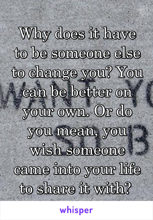 Why does it have to be someone else to change you? You can be better on your own. Or do you mean, you wish someone came into your life to share it with? 