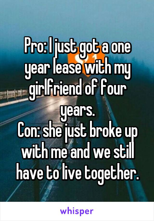 Pro: I just got a one year lease with my girlfriend of four years.
Con: she just broke up with me and we still have to live together.
