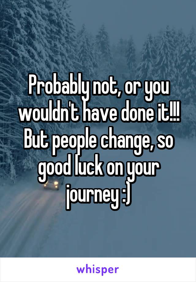 Probably not, or you wouldn't have done it!!! But people change, so good luck on your journey :)