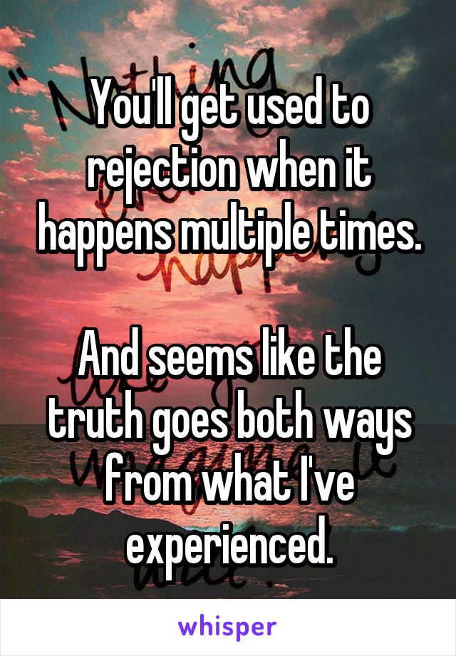 You'll get used to rejection when it happens multiple times.

And seems like the truth goes both ways from what I've experienced.