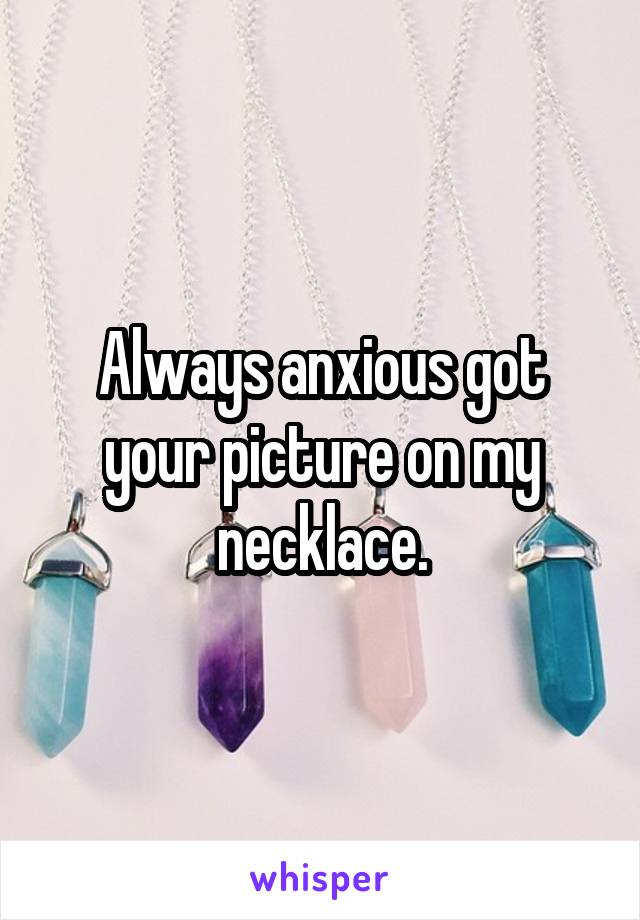 Always anxious got your picture on my necklace.