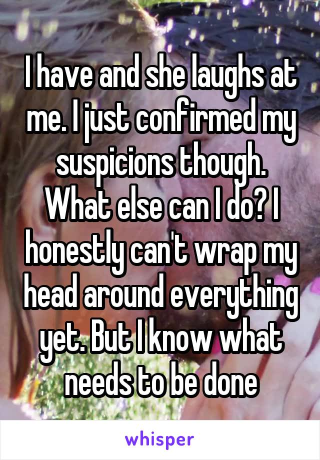 I have and she laughs at me. I just confirmed my suspicions though. What else can I do? I honestly can't wrap my head around everything yet. But I know what needs to be done