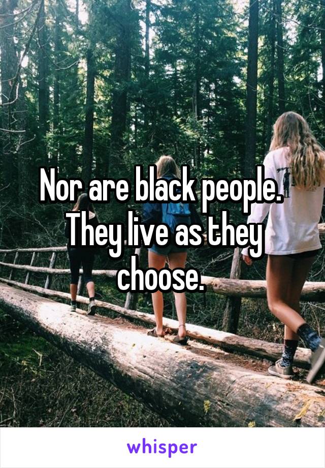 Nor are black people.  They live as they choose. 