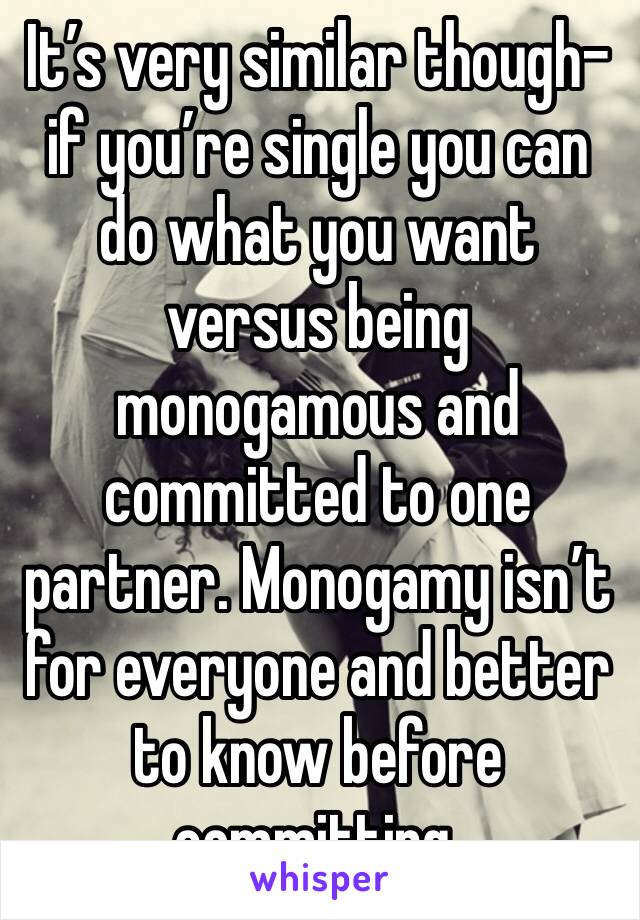 It’s very similar though-if you’re single you can do what you want versus being monogamous and committed to one partner. Monogamy isn’t for everyone and better to know before committing. 