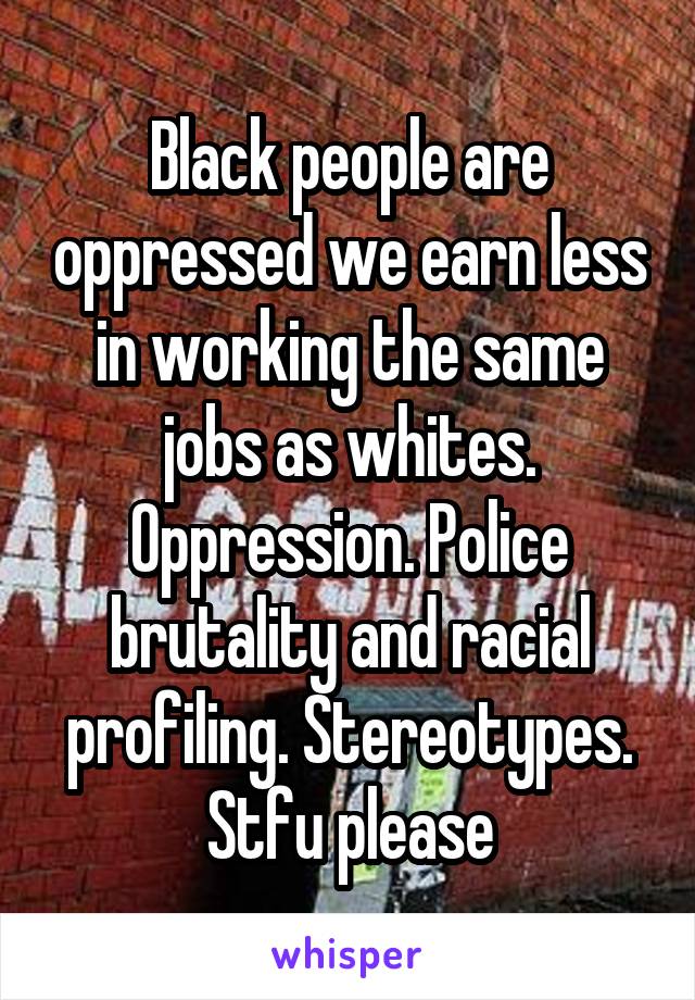 Black people are oppressed we earn less in working the same jobs as whites. Oppression. Police brutality and racial profiling. Stereotypes. Stfu please