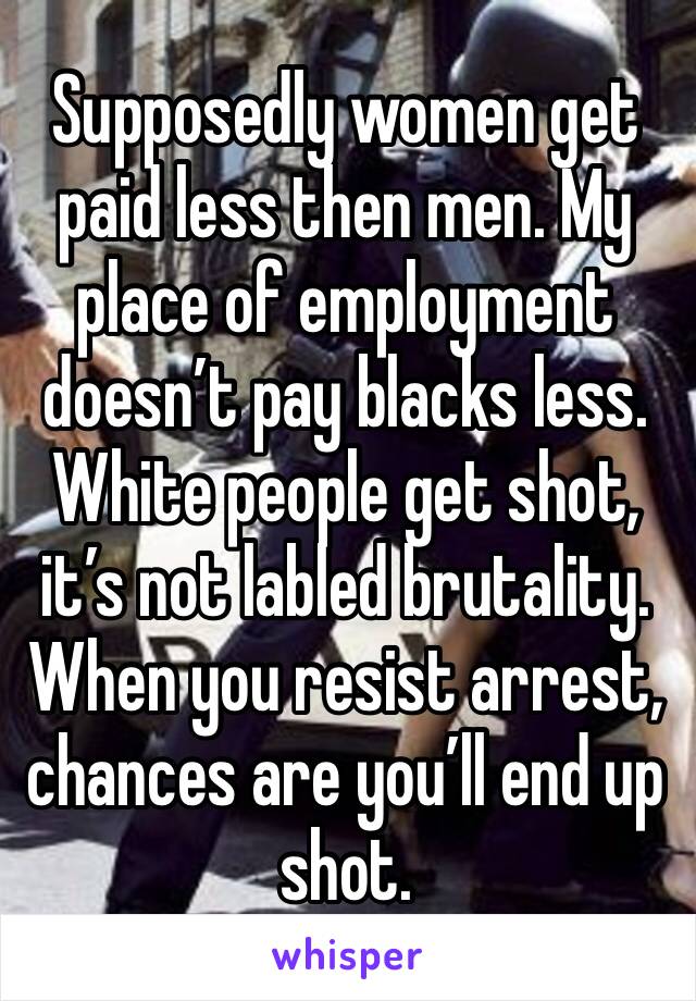 Supposedly women get paid less then men. My place of employment doesn’t pay blacks less.  White people get shot, it’s not labled brutality.  When you resist arrest, chances are you’ll end up shot.