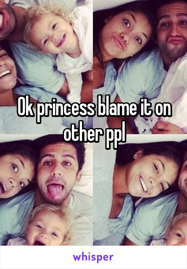 Ok princess blame it on other ppl
