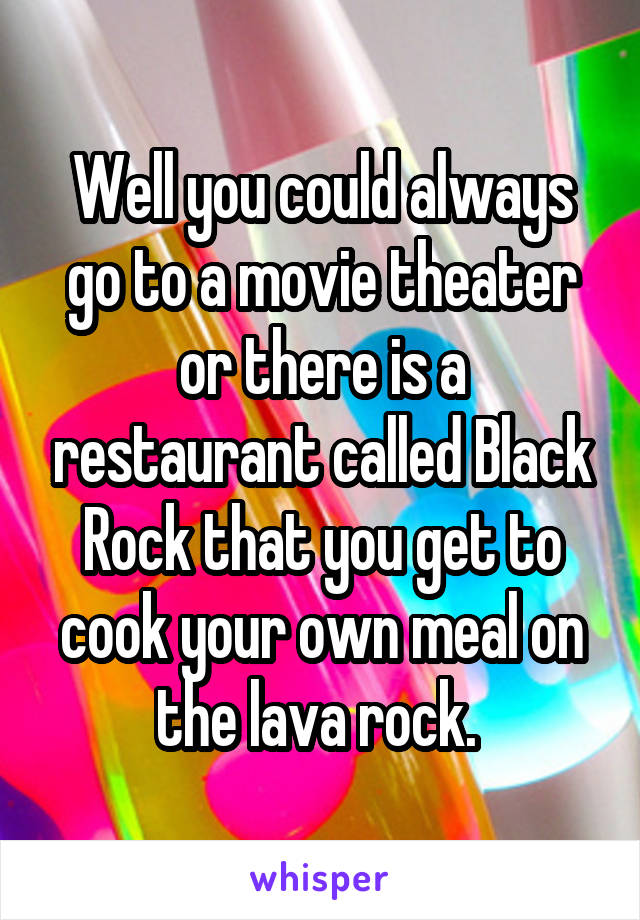 Well you could always go to a movie theater or there is a restaurant called Black Rock that you get to cook your own meal on the lava rock. 