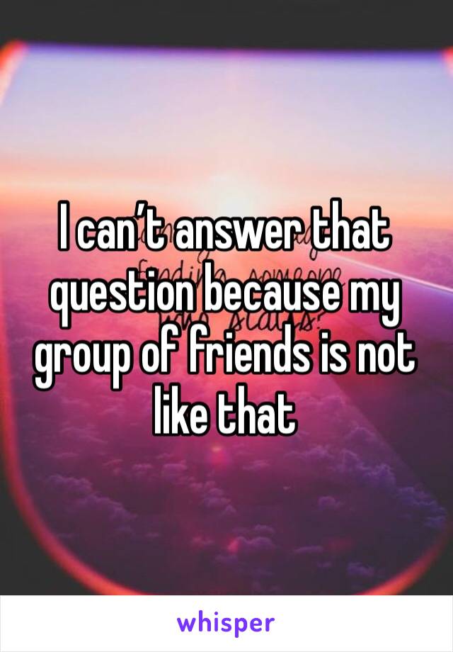 I can’t answer that question because my group of friends is not like that