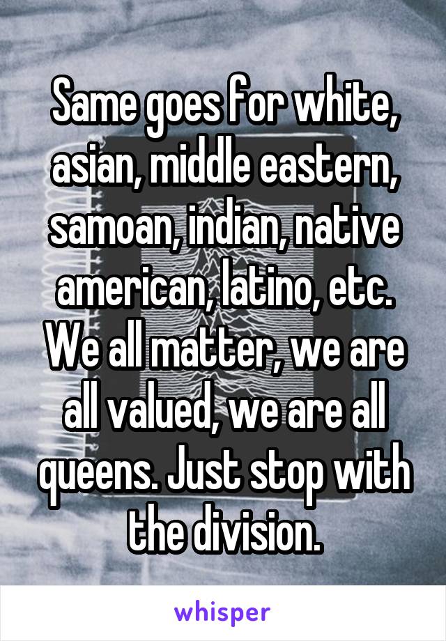 Same goes for white, asian, middle eastern, samoan, indian, native american, latino, etc. We all matter, we are all valued, we are all queens. Just stop with the division.