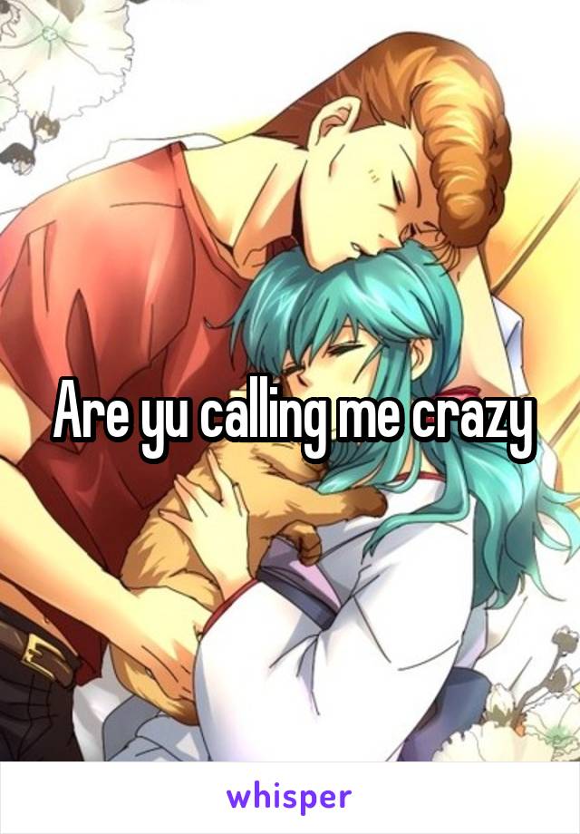Are yu calling me crazy