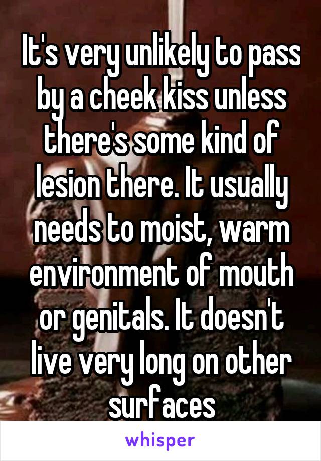 It's very unlikely to pass by a cheek kiss unless there's some kind of lesion there. It usually needs to moist, warm environment of mouth or genitals. It doesn't live very long on other surfaces