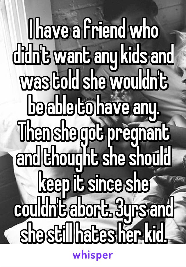 I have a friend who didn't want any kids and was told she wouldn't be able to have any. Then she got pregnant and thought she should keep it since she couldn't abort. 3yrs and she still hates her kid.