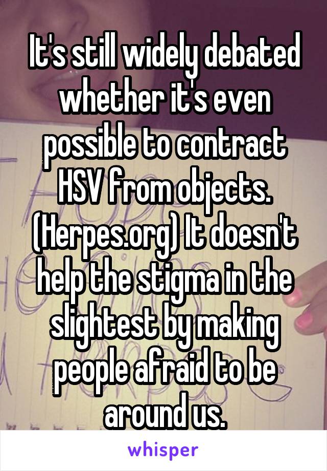 It's still widely debated whether it's even possible to contract HSV from objects. (Herpes.org) It doesn't help the stigma in the slightest by making people afraid to be around us.